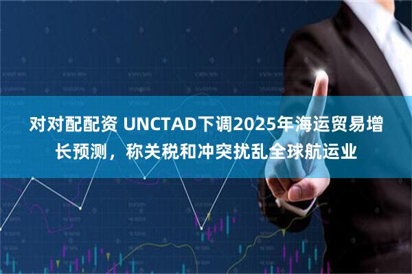 对对配配资 UNCTAD下调2025年海运贸易增长预测，称关税和冲突扰乱全球航运业
