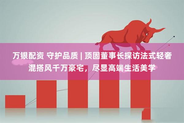 万银配资 守护品质 | 顶固董事长探访法式轻奢混搭风千万豪宅，尽显高端生活美学