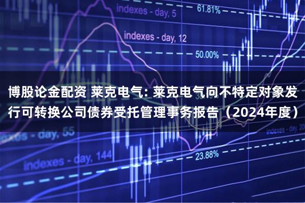 博股论金配资 莱克电气: 莱克电气向不特定对象发行可转换公司债券受托管理事务报告（2024年度）