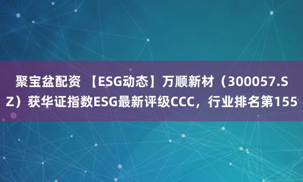 聚宝盆配资 【ESG动态】万顺新材（300057.SZ）获华证指数ESG最新评级CCC，行业排名第155
