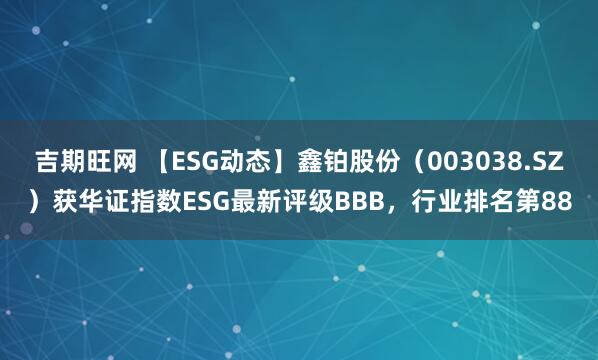 吉期旺网 【ESG动态】鑫铂股份（003038.SZ）获华证指数ESG最新评级BBB，行业排名第88