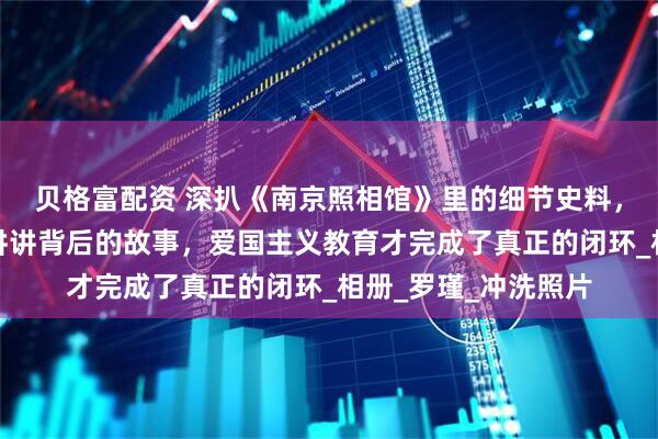 贝格富配资 深扒《南京照相馆》里的细节史料，看完电影再给孩子讲讲背后的故事，爱国主义教育才完成了真正的闭环_相册_罗瑾_冲洗照片