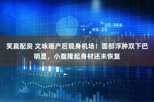 笑赢配资 文咏珊产后现身机场！面部浮肿双下巴明显，小腹隆起身材还未恢复