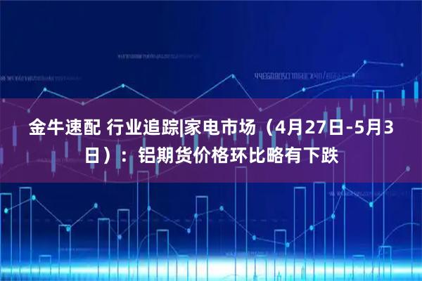 金牛速配 行业追踪|家电市场（4月27日-5月3日）：铝期货价格环比略有下跌
