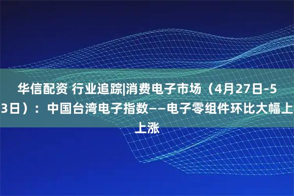华信配资 行业追踪|消费电子市场（4月27日-5月3日）：中国台湾电子指数——电子零组件环比大幅上涨