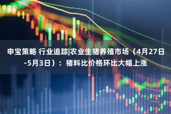 申宝策略 行业追踪|农业生猪养殖市场（4月27日-5月3日）：猪料比价格环比大幅上涨
