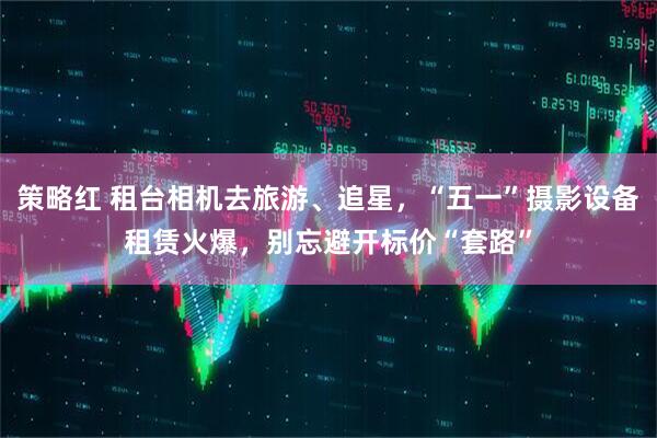 策略红 租台相机去旅游、追星，“五一”摄影设备租赁火爆，别忘避开标价“套路”